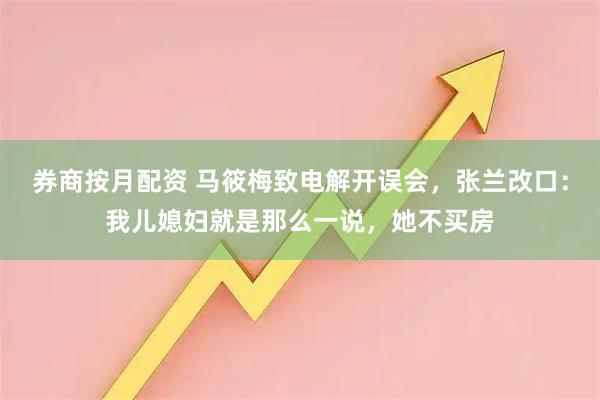 券商按月配资 马筱梅致电解开误会，张兰改口：我儿媳妇就是那么一说，她不买房