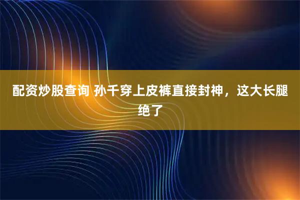 配资炒股查询 孙千穿上皮裤直接封神，这大长腿绝了