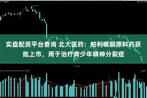 实盘配资平台查询 北大医药：帕利哌酮原料药获批上市，用于治疗青少年精神分裂症