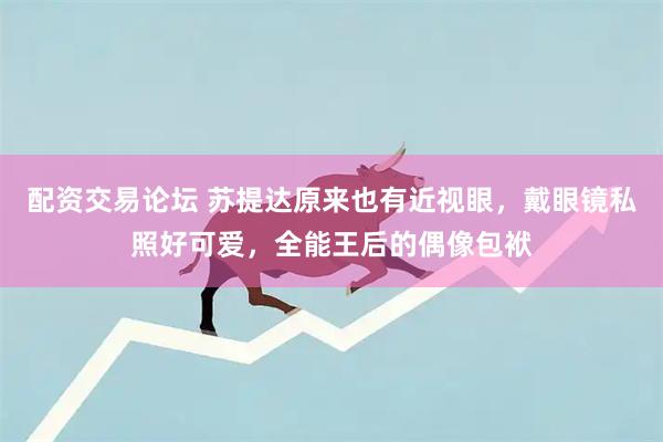 配资交易论坛 苏提达原来也有近视眼，戴眼镜私照好可爱，全能王后的偶像包袱