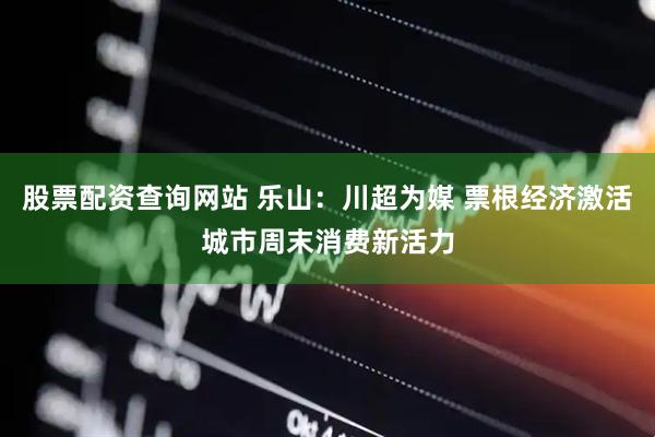 股票配资查询网站 乐山：川超为媒 票根经济激活城市周末消费新活力