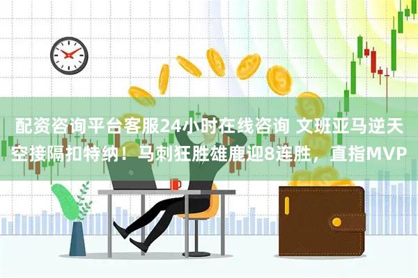 配资咨询平台客服24小时在线咨询 文班亚马逆天空接隔扣特纳！马刺狂胜雄鹿迎8连胜，直指MVP