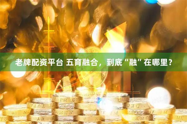 老牌配资平台 五育融合，到底“融”在哪里？