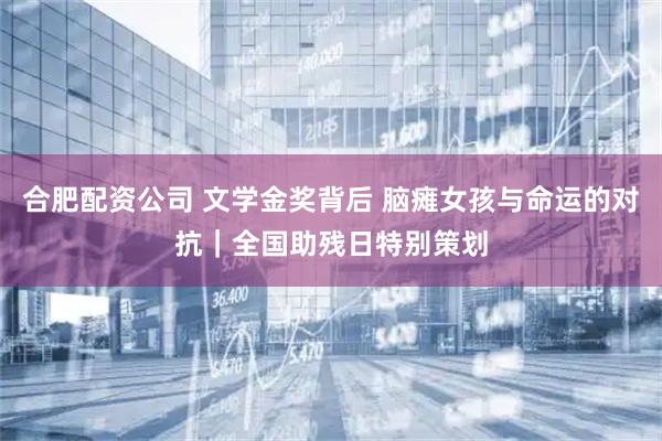 合肥配资公司 文学金奖背后 脑瘫女孩与命运的对抗｜全国助残日特别策划
