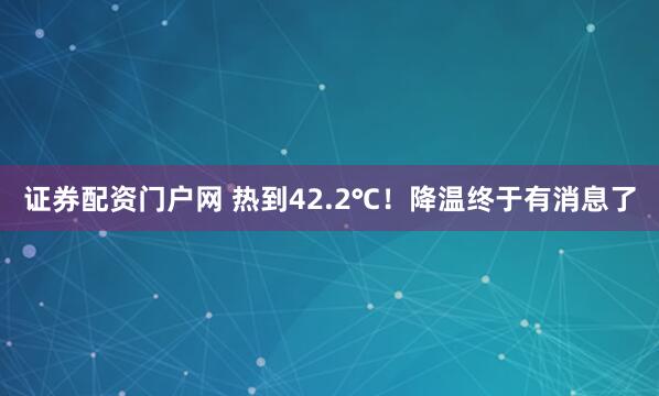 证券配资门户网 热到42.2℃!降温终于有消息了