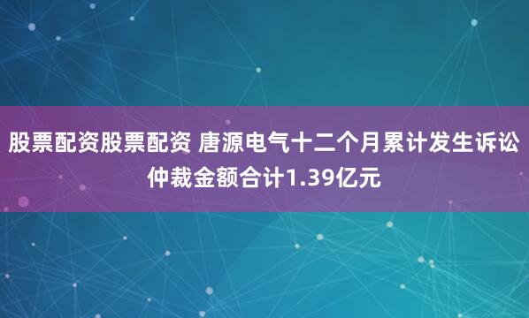 股票配资股票配资 唐源电气十二个月累计发生诉讼仲裁金额合计1.39亿元