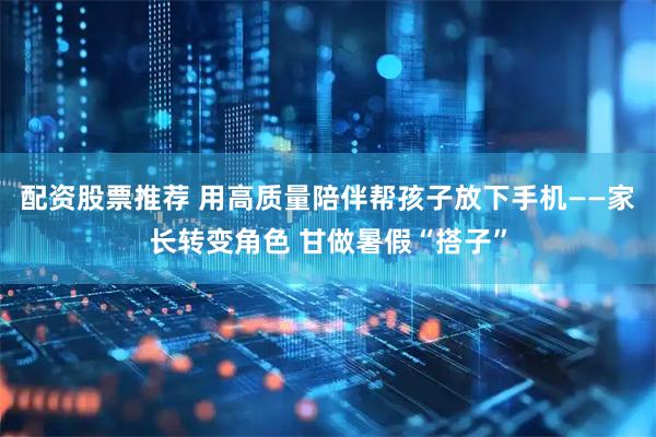 配资股票推荐 用高质量陪伴帮孩子放下手机——家长转变角色 甘做暑假“搭子”