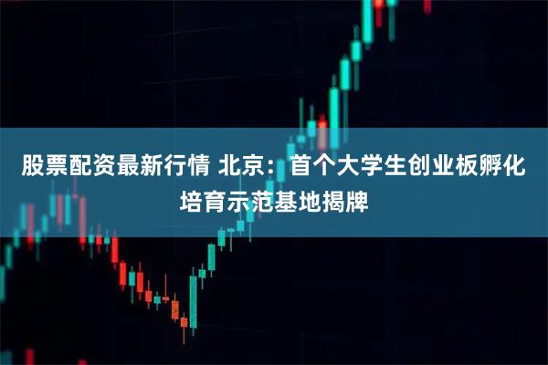 股票配资最新行情 北京：首个大学生创业板孵化培育示范基地揭牌