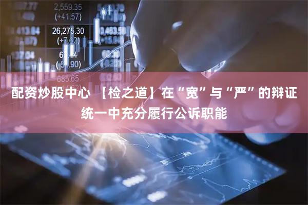 配资炒股中心 【检之道】在“宽”与“严”的辩证统一中充分履行公诉职能